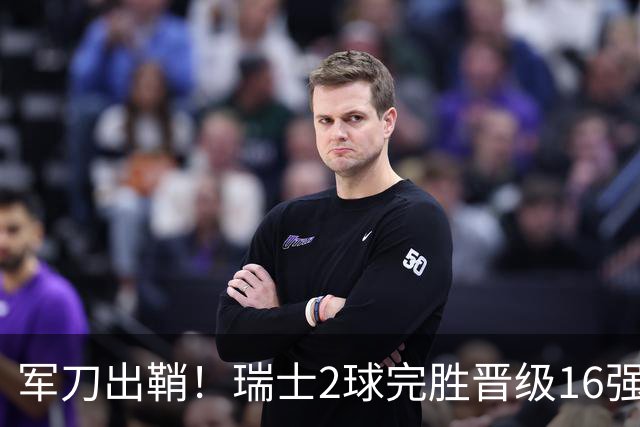 军刀出鞘！瑞士2球完胜晋级16强 时隔88年淘汰赛赢球