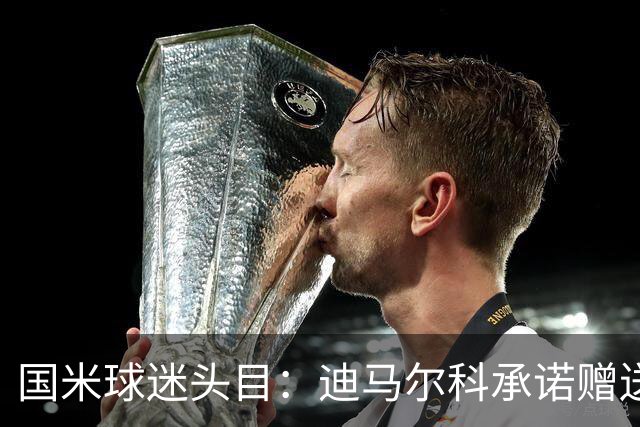 国米球迷头目：迪马尔科承诺赠送夺冠钻戒，恰20付费请我看欧洲杯