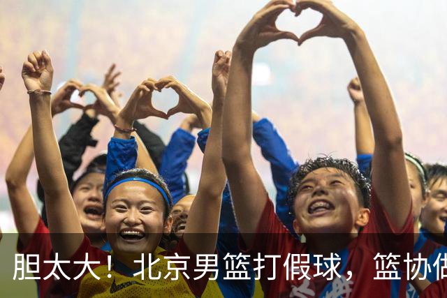 胆太大！北京男篮打假球，篮协做出处罚，这可是中国男篮人才摇篮