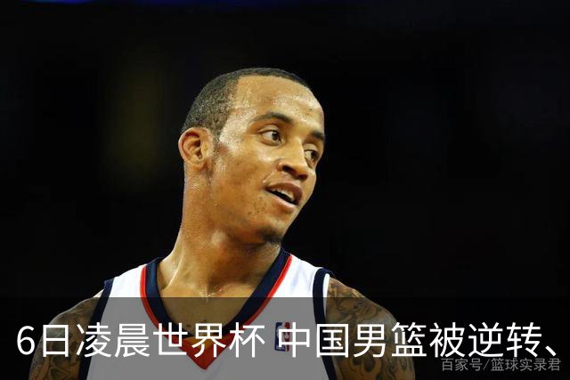 6日凌晨世界杯 中国男篮被逆转、第10名收官 31-45差距大 日本队惨败