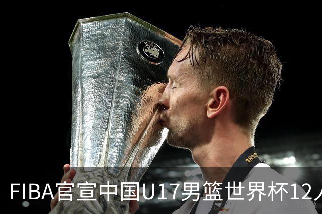 FIBA官宣中国U17男篮世界杯12人名单：四字新星张懿赵杰领衔